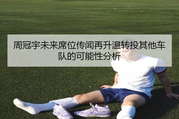 周冠宇未来席位传闻再升温转投其他车队的可能性分析