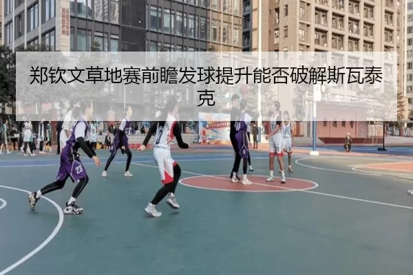 郑钦文草地赛前瞻发球提升能否破解斯瓦泰克